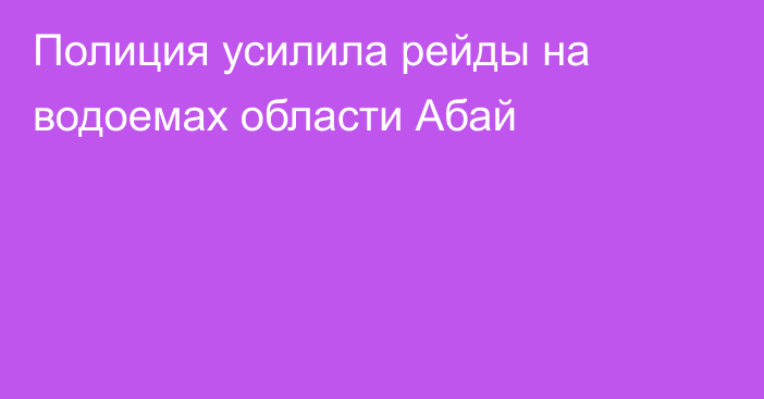 Полиция усилила рейды на водоемах области Абай