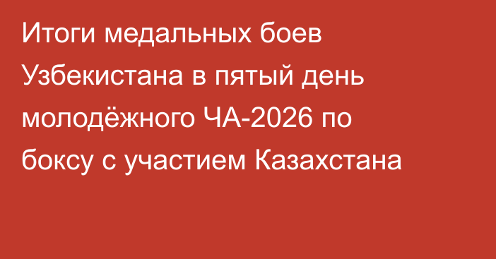Итоги медальных боев Узбекистана в пятый день молодёжного ЧА-2026 по боксу с участием Казахстана