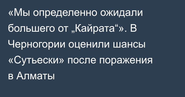 «Мы определенно ожидали большего от „Кайрата“». В Черногории оценили шансы «Сутьески» после поражения в Алматы