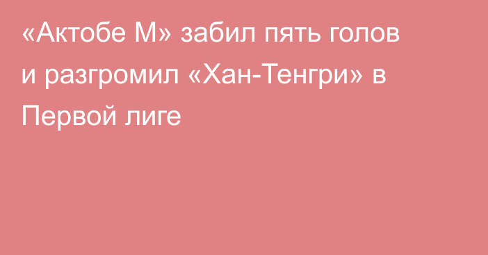 «Актобе М» забил пять голов и разгромил «Хан-Тенгри» в Первой лиге
