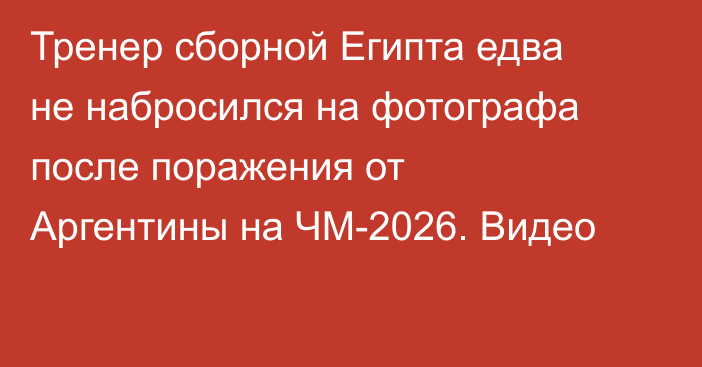 Тренер сборной Египта едва не набросился на фотографа после поражения от Аргентины на ЧМ-2026. Видео