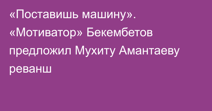 «Поставишь машину». «Мотиватор» Бекембетов предложил Мухиту Амантаеву реванш
