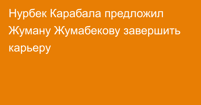 Нурбек Карабала предложил Жуману Жумабекову завершить карьеру