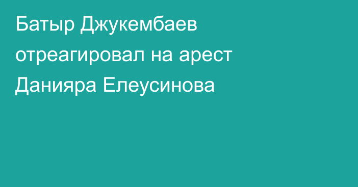 Батыр Джукембаев отреагировал на арест Данияра Елеусинова