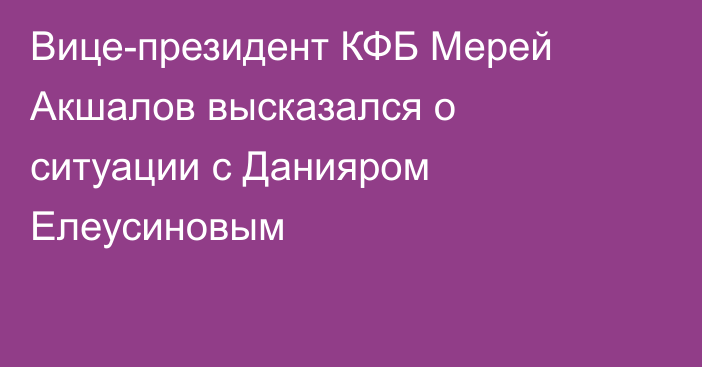 Вице-президент КФБ Мерей Акшалов высказался о ситуации с Данияром Елеусиновым