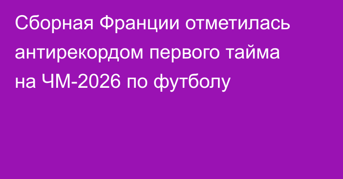 Сборная Франции отметилась антирекордом первого тайма на ЧМ-2026 по футболу