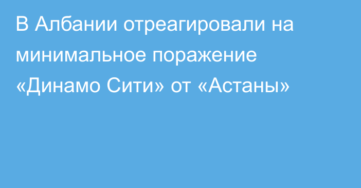 В Албании отреагировали на минимальное поражение «Динамо Сити» от «Астаны»