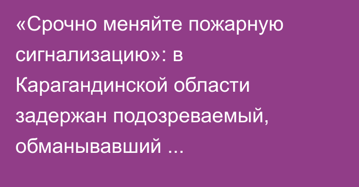 «Срочно меняйте пожарную сигнализацию»: в Карагандинской области задержан подозреваемый, обманывавший предпринимателей