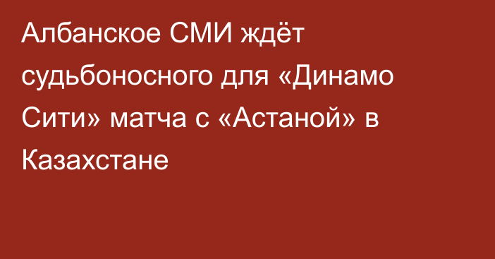 Албанское СМИ ждёт судьбоносного для «Динамо Сити» матча с «Астаной» в Казахстане