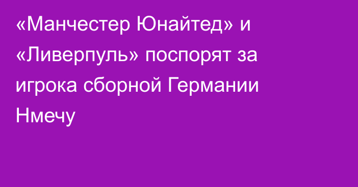 «Манчестер Юнайтед» и «Ливерпуль» поспорят за игрока сборной Германии Нмечу