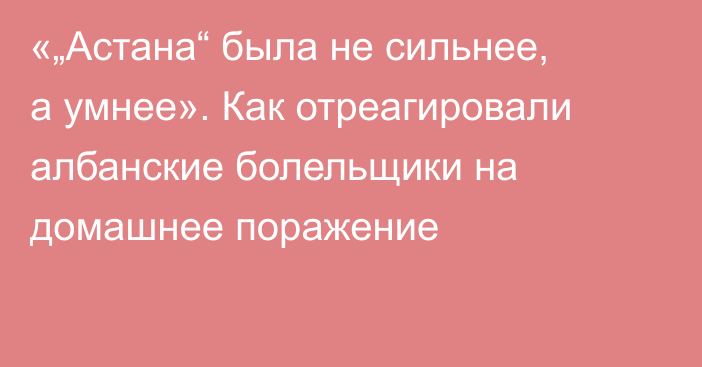 «„Астана“ была не сильнее, а умнее». Как отреагировали албанские болельщики на домашнее поражение