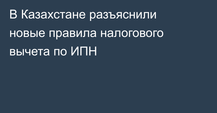 В Казахстане разъяснили новые правила налогового вычета по ИПН