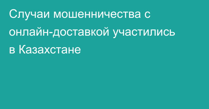Случаи мошенничества с онлайн-доставкой участились в Казахстане