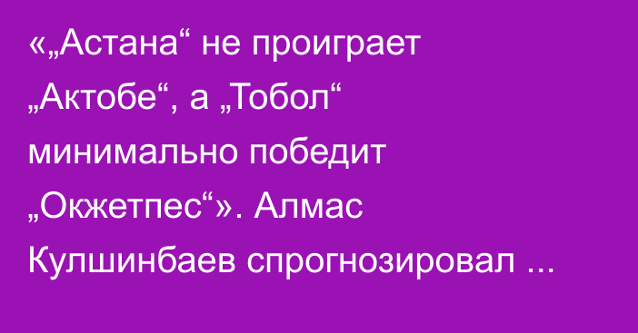 «„Астана“ не проиграет „Актобе“, а „Тобол“ минимально победит „Окжетпес“». Алмас Кулшинбаев спрогнозировал матчи 17-го тура КПЛ