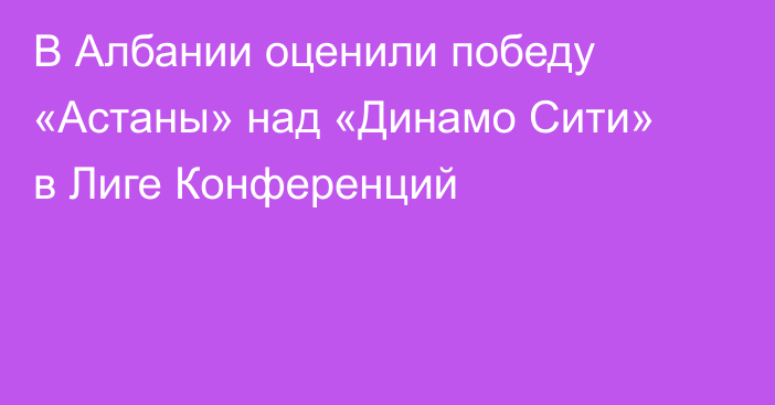 В Албании оценили победу «Астаны» над «Динамо Сити» в Лиге Конференций