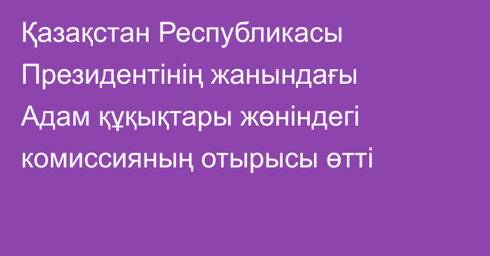 Қазақстан Республикасы Президентінің жанындағы Адам құқықтары жөніндегі комиссияның отырысы өтті