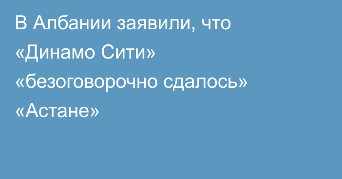 В Албании заявили, что «Динамо Сити» «безоговорочно сдалось» «Астане»