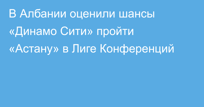В Албании оценили шансы «Динамо Сити» пройти «Астану» в Лиге Конференций
