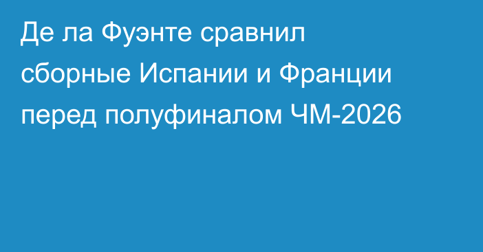 Де ла Фуэнте сравнил сборные Испании и Франции перед полуфиналом ЧМ-2026