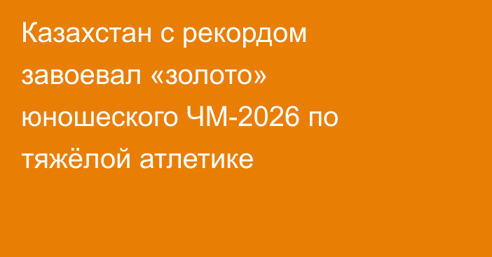 Казахстан с рекордом завоевал «золото» юношеского ЧМ-2026 по тяжёлой атлетике