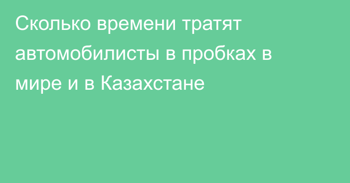 Сколько времени тратят автомобилисты в пробках в мире и в Казахстане