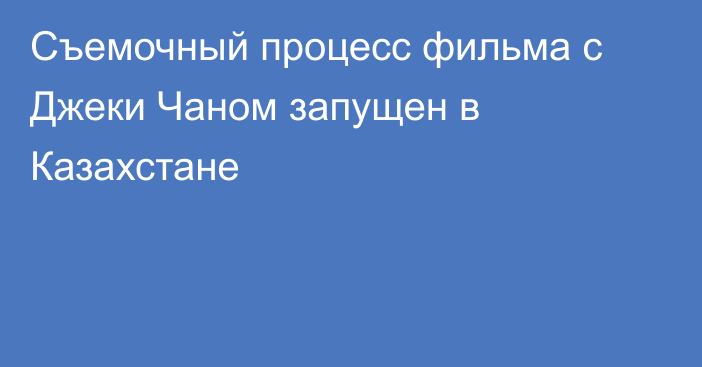 Съемочный процесс фильма с Джеки Чаном запущен в Казахстане