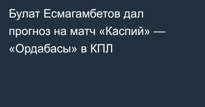 Булат Есмагамбетов дал прогноз на матч «Каспий» — «Ордабасы» в КПЛ