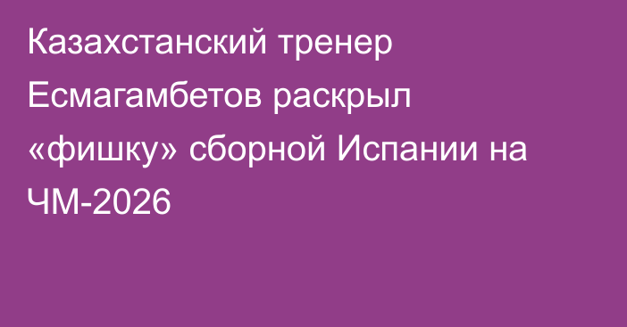Казахстанский тренер Есмагамбетов раскрыл «фишку» сборной Испании на ЧМ-2026