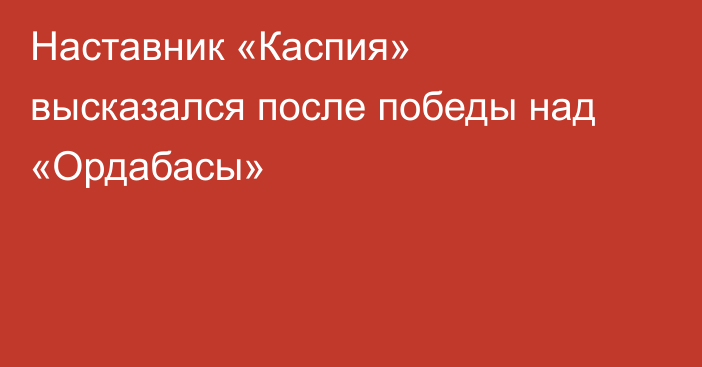Наставник «Каспия» высказался после победы над «Ордабасы»