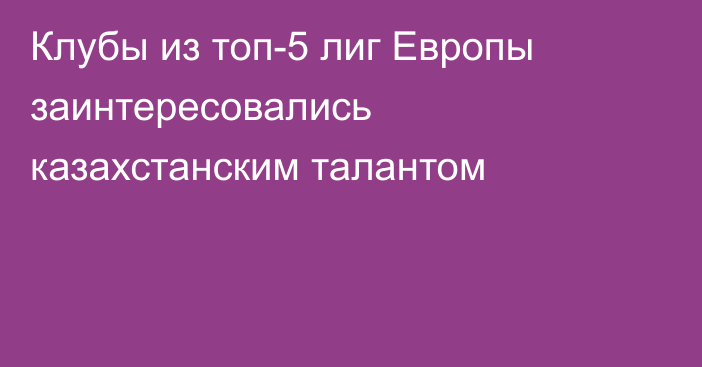 Клубы из топ-5 лиг Европы заинтересовались казахстанским талантом