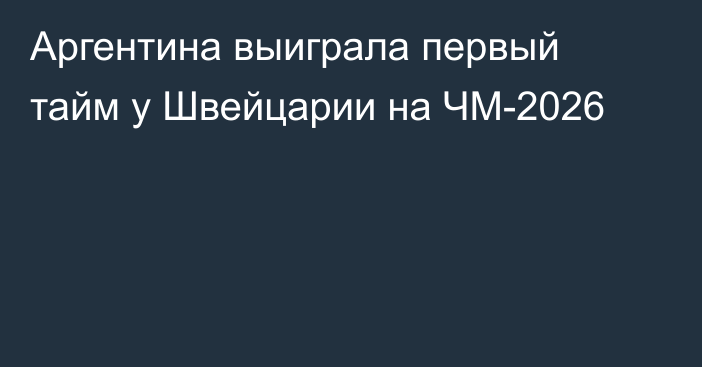 Аргентина выиграла первый тайм у Швейцарии на ЧМ-2026