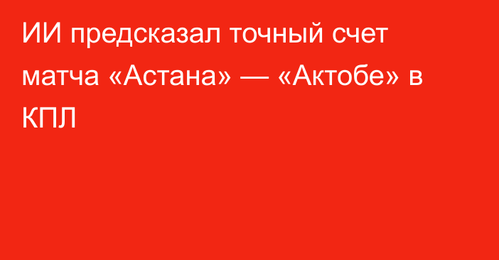 ИИ предсказал точный счет матча «Астана» — «Актобе» в КПЛ