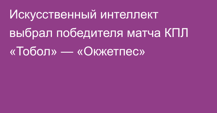 Искусственный интеллект выбрал победителя матча КПЛ «Тобол» — «Окжетпес»