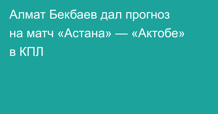 Алмат Бекбаев дал прогноз на матч «Астана» — «Актобе» в КПЛ