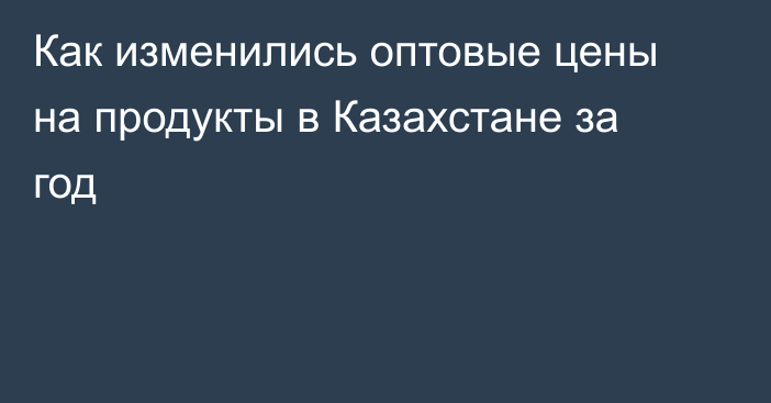 Как изменились оптовые цены на продукты в Казахстане за год