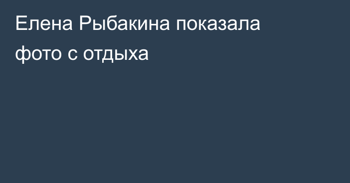Елена Рыбакина показала фото с отдыха