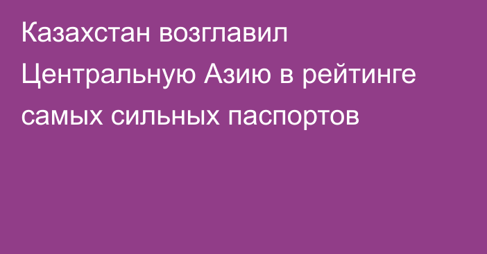 Казахстан возглавил Центральную Азию в рейтинге самых сильных паспортов