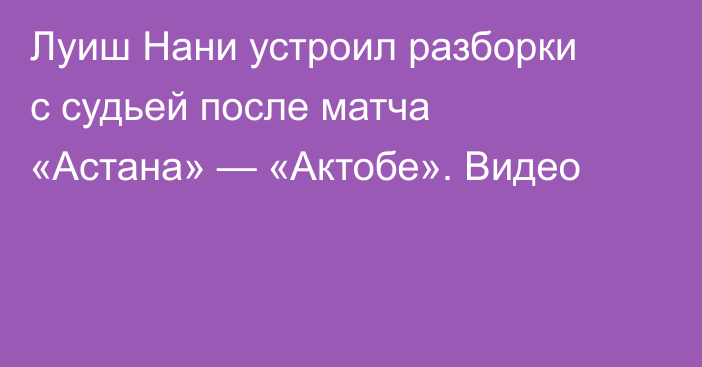 Луиш Нани устроил разборки с судьей после матча «Астана» — «Актобе». Видео