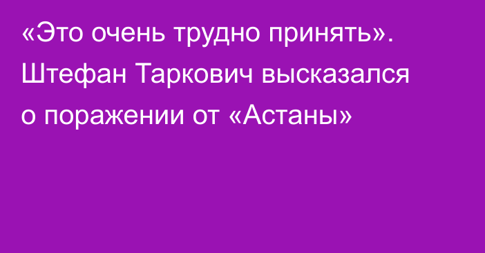 «Это очень трудно принять». Штефан Таркович высказался о поражении от «Астаны»