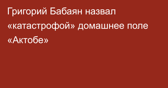 Григорий Бабаян назвал «катастрофой» домашнее поле «Актобе»