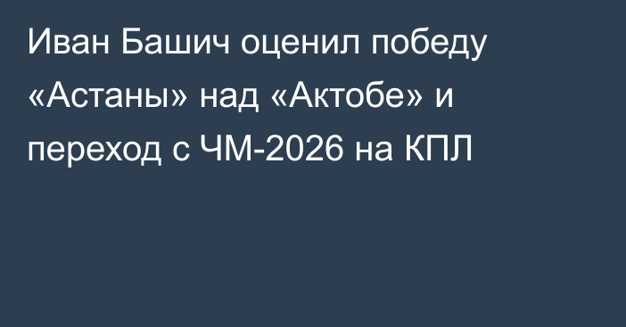 Иван Башич оценил победу «Астаны» над «Актобе» и переход с ЧМ-2026 на КПЛ