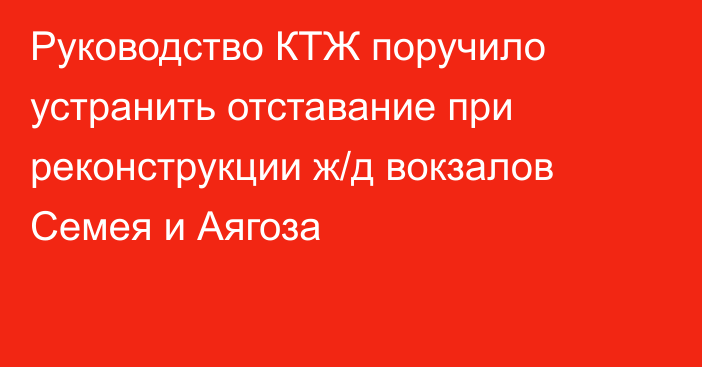 Руководство КТЖ поручило устранить отставание при реконструкции ж/д вокзалов Семея и Аягоза