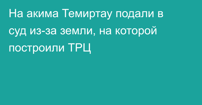 На акима Темиртау подали в суд из-за земли, на которой построили ТРЦ