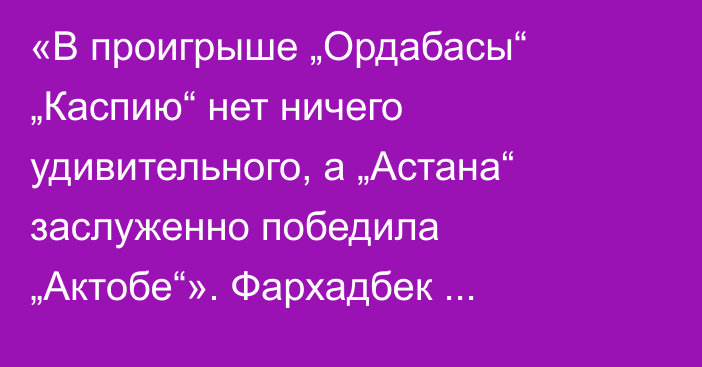 «В проигрыше „Ордабасы“ „Каспию“ нет ничего удивительного, а „Астана“ заслуженно победила „Актобе“». Фархадбек Ирисметов разобрал матчи 17-го тура КПЛ