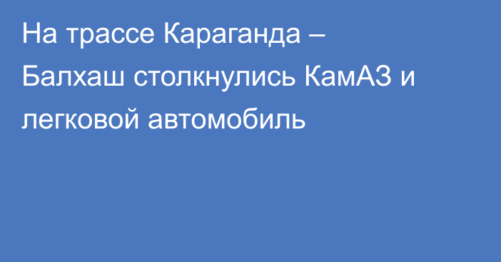 На трассе Караганда – Балхаш столкнулись КамАЗ и легковой автомобиль