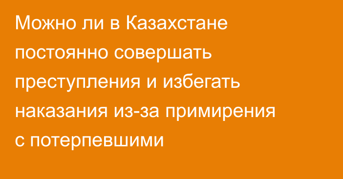 Можно ли в Казахстане постоянно совершать преступления и избегать наказания из-за примирения с потерпевшими