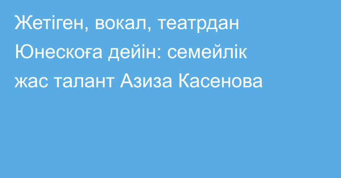 Жетіген, вокал, театрдан Юнескоға дейін: семейлік жас талант Азиза Касенова
