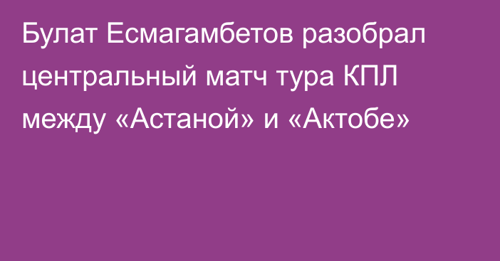 Булат Есмагамбетов разобрал центральный матч тура КПЛ между «Астаной» и «Актобе»