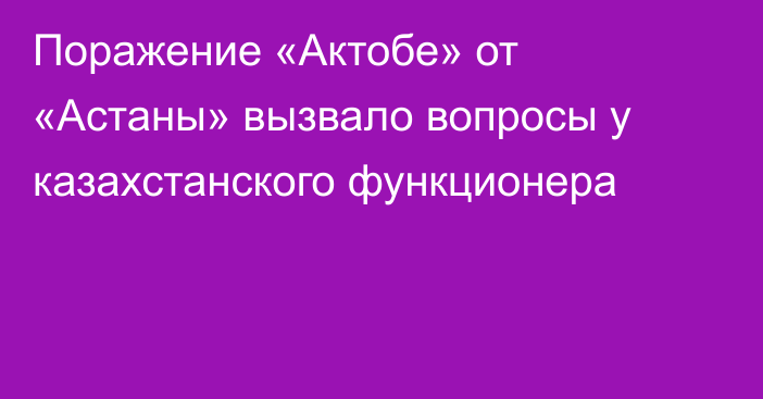 Поражение «Актобе» от «Астаны» вызвало вопросы у казахстанского функционера