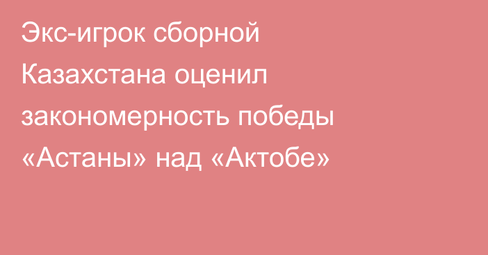 Экс-игрок сборной Казахстана оценил закономерность победы «Астаны» над «Актобе»